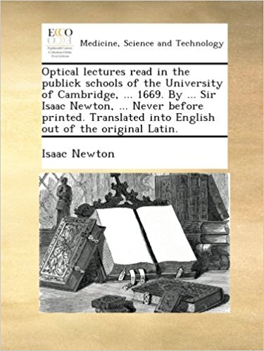 Optical lectures read in the publick schools of the University of Cambridge, ... 1669. By ... Sir Isaac Newton, ... Never before printed. Translated into English out of the original Latin.